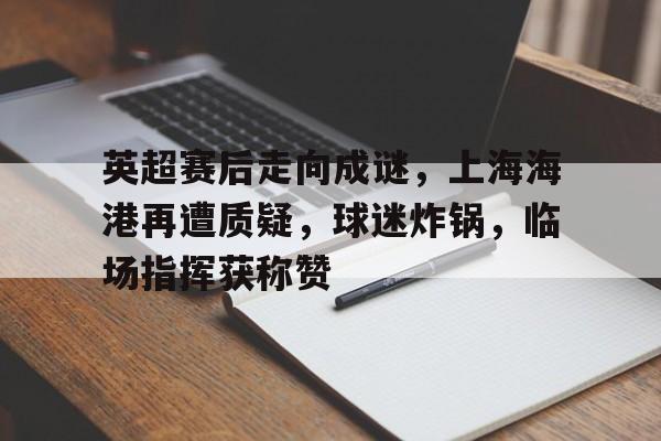 开云平台-包含英超赛后走向成谜，上海海港再遭质疑，球迷炸锅，临场指挥获称赞的词条
