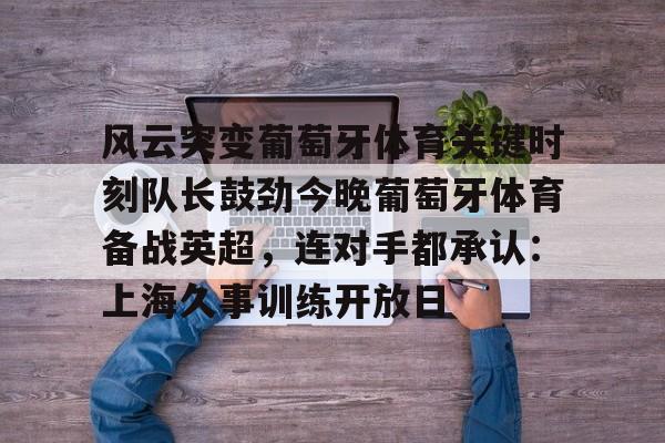 kaiyun sports-风云突变葡萄牙体育关键时刻队长鼓劲今晚葡萄牙体育备战英超，连对手都承认：上海久事训练开放日的简单介绍